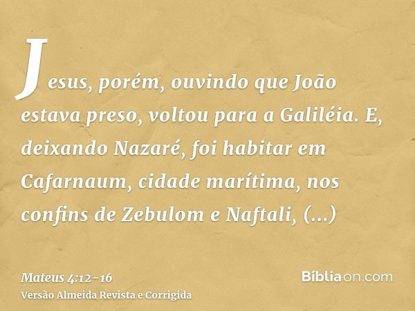 Jesus, porém, ouvindo que João estava preso, voltou para a Galiléia.E, deixando Nazaré, foi habitar em Cafarnaum, cidade marítima, nos confins de Zebulom e Naft