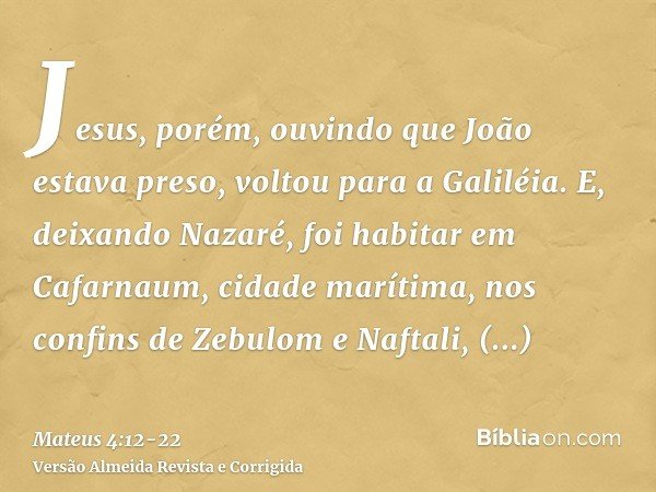 Jesus, porém, ouvindo que João estava preso, voltou para a Galiléia.E, deixando Nazaré, foi habitar em Cafarnaum, cidade marítima, nos confins de Zebulom e Naft
