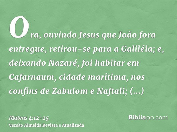 Ora, ouvindo Jesus que João fora entregue, retirou-se para a Galiléia;e, deixando Nazaré, foi habitar em Cafarnaum, cidade marítima, nos confins de Zabulom e Na