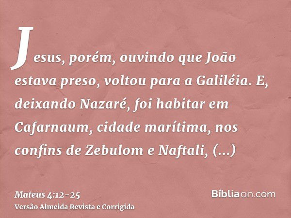 Jesus, porém, ouvindo que João estava preso, voltou para a Galiléia.E, deixando Nazaré, foi habitar em Cafarnaum, cidade marítima, nos confins de Zebulom e Naft