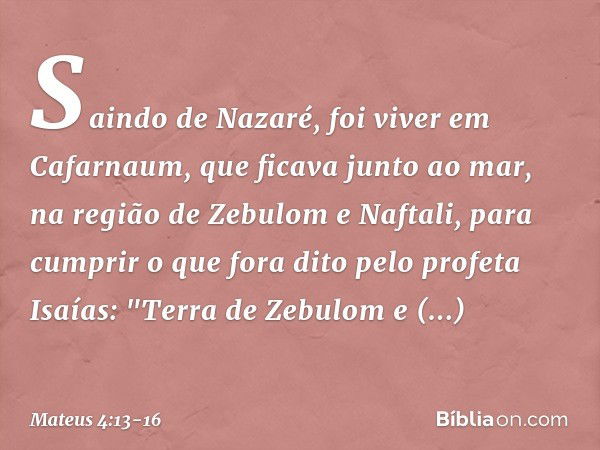 Saindo de Nazaré, foi viver em Cafarnaum, que ficava junto ao mar, na região de Zebulom e Naftali, para cumprir o que fora dito pelo profeta Isaías: "Terra de Z