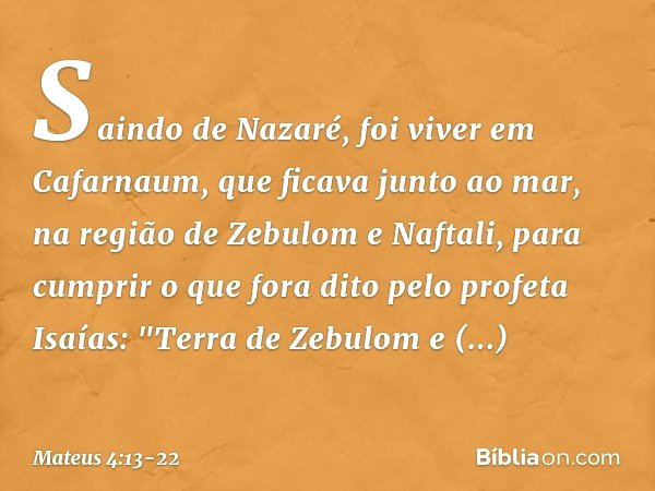 Saindo de Nazaré, foi viver em Cafarnaum, que ficava junto ao mar, na região de Zebulom e Naftali, para cumprir o que fora dito pelo profeta Isaías: "Terra de Z