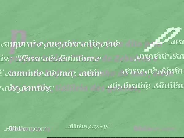 para cumprir o que fora dito pelo profeta Isaías: "Terra de Zebulom
e terra de Naftali,
caminho do mar,
além do Jordão,
Galileia dos gentios; -- Mateus 4:14-15