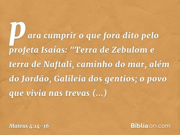 para cumprir o que fora dito pelo profeta Isaías: "Terra de Zebulom
e terra de Naftali,
caminho do mar,
além do Jordão,
Galileia dos gentios; o povo que vivia n