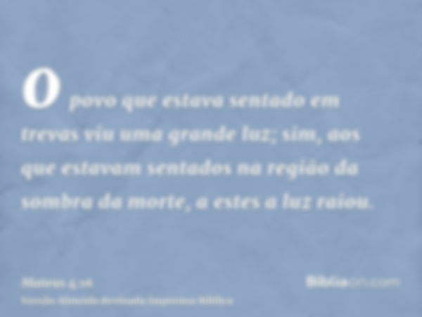 o povo que estava sentado em trevas viu uma grande luz; sim, aos que estavam sentados na região da sombra da morte, a estes a luz raiou.