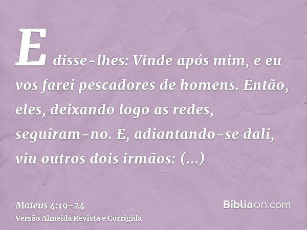 E disse-lhes: Vinde após mim, e eu vos farei pescadores de homens.Então, eles, deixando logo as redes, seguiram-no.E, adiantando-se dali, viu outros dois irmãos