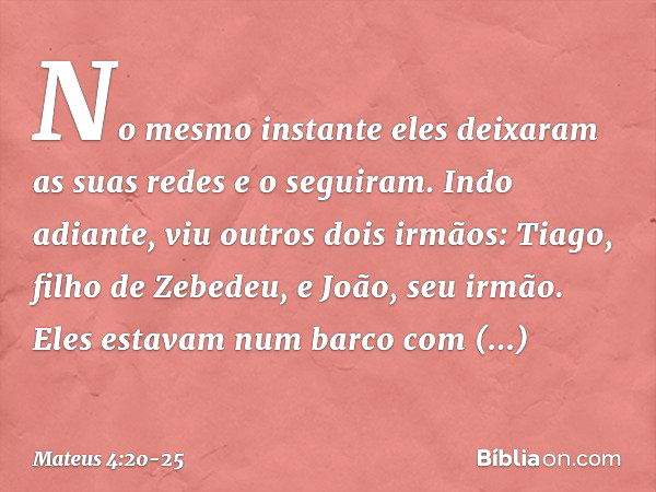 No mesmo instante eles deixaram as suas redes e o seguiram. Indo adiante, viu outros dois irmãos: Tiago, filho de Zebedeu, e João, seu irmão. Eles estavam num b