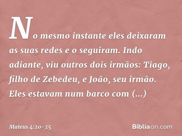 No mesmo instante eles deixaram as suas redes e o seguiram. Indo adiante, viu outros dois irmãos: Tiago, filho de Zebedeu, e João, seu irmão. Eles estavam num b