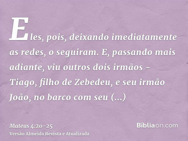 Eles, pois, deixando imediatamente as redes, o seguiram.E, passando mais adiante, viu outros dois irmãos - Tiago, filho de Zebedeu, e seu irmão João, no barco c