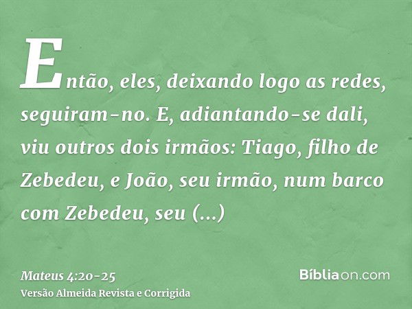 Então, eles, deixando logo as redes, seguiram-no.E, adiantando-se dali, viu outros dois irmãos: Tiago, filho de Zebedeu, e João, seu irmão, num barco com Zebede