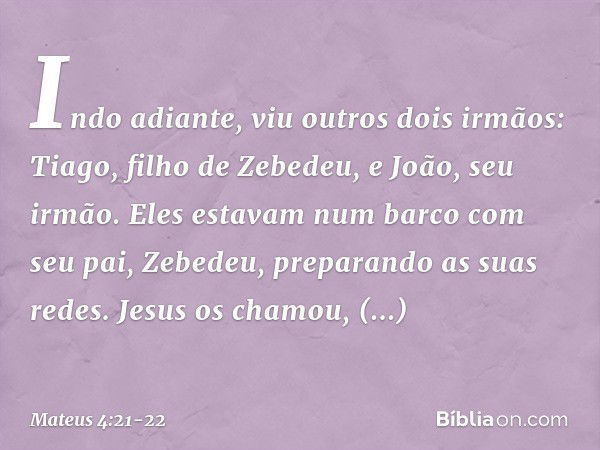 Indo adiante, viu outros dois irmãos: Tiago, filho de Zebedeu, e João, seu irmão. Eles estavam num barco com seu pai, Zebedeu, preparando as suas redes. Jesus o