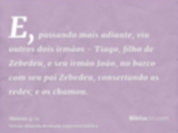 E, passando mais adiante, viu outros dois irmãos - Tiago, filho de Zebedeu, e seu irmão João, no barco com seu pai Zebedeu, consertando as redes; e os chamou.