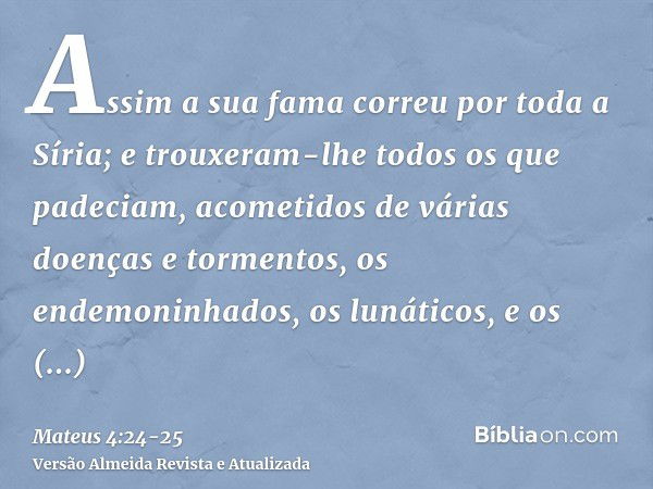 Assim a sua fama correu por toda a Síria; e trouxeram-lhe todos os que padeciam, acometidos de várias doenças e tormentos, os endemoninhados, os lunáticos, e os