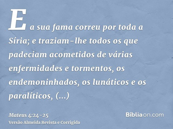 E a sua fama correu por toda a Síria; e traziam-lhe todos os que padeciam acometidos de várias enfermidades e tormentos, os endemoninhados, os lunáticos e os pa