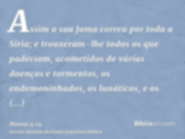 Assim a sua fama correu por toda a Síria; e trouxeram-lhe todos os que padeciam, acometidos de várias doenças e tormentos, os endemoninhados, os lunáticos, e os