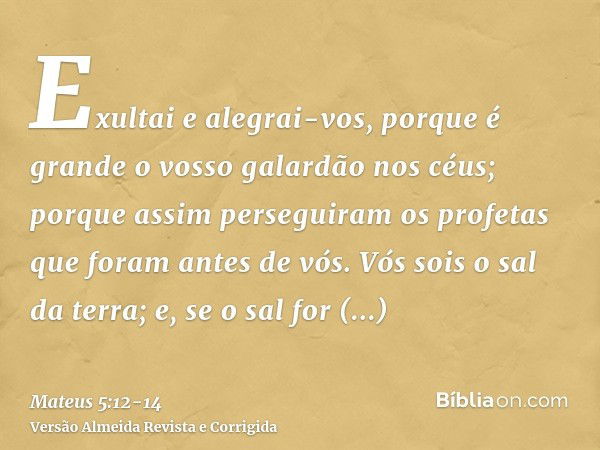 Exultai e alegrai-vos, porque é grande o vosso galardão nos céus; porque assim perseguiram os profetas que foram antes de vós.Vós sois o sal da terra; e, se o s