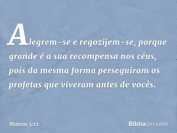 Alegrem-se e regozijem-se, porque grande é a sua recompensa nos céus, pois da mesma forma perseguiram os profetas que viveram antes de vocês. -- Mateus 5:12