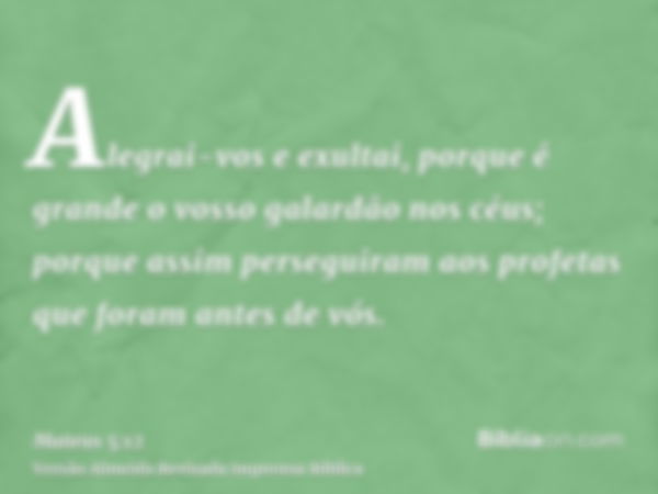 Alegrai-vos e exultai, porque é grande o vosso galardão nos céus; porque assim perseguiram aos profetas que foram antes de vós.