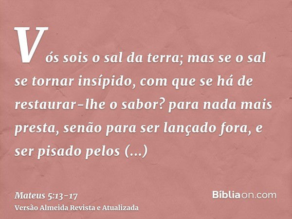 Vós sois o sal da terra; mas se o sal se tornar insípido, com que se há de restaurar-lhe o sabor? para nada mais presta, senão para ser lançado fora, e ser pisa