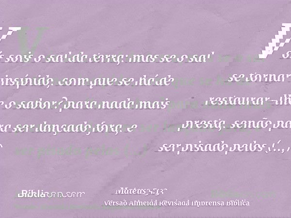 Vós sois o sal da terra; mas se o sal se tornar insípido, com que se há de restaurar-lhe o sabor? para nada mais presta, senão para ser lançado fora, e ser pisa