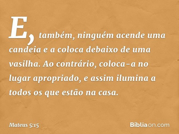 E, também, ninguém acende uma candeia e a coloca debaixo de uma vasilha. Ao contrário, coloca-a no lugar apropriado, e assim ilumina a todos os que estão na cas