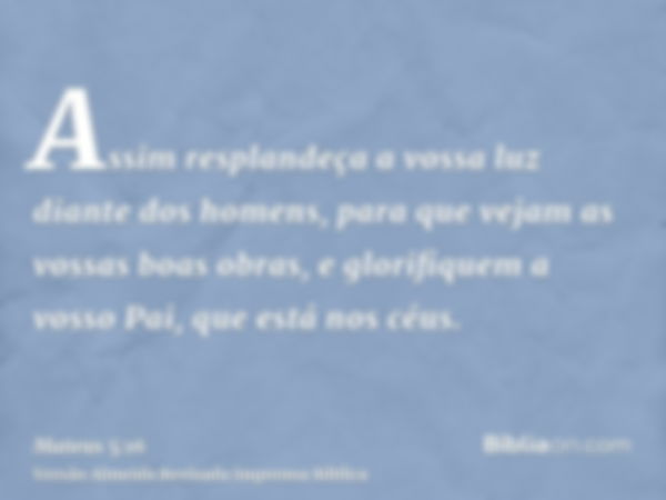 Assim resplandeça a vossa luz diante dos homens, para que vejam as vossas boas obras, e glorifiquem a vosso Pai, que está nos céus.