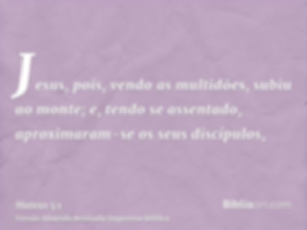 Jesus, pois, vendo as multidões, subiu ao monte; e, tendo se assentado, aproximaram-se os seus discípulos,