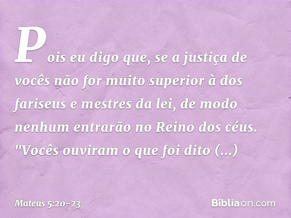 Pois eu digo que, se a justiça de vocês não for muito superior à dos fariseus e mestres da lei, de modo nenhum entrarão no Reino dos céus. "Vocês ouviram o que 