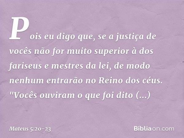 Pois eu digo que, se a justiça de vocês não for muito superior à dos fariseus e mestres da lei, de modo nenhum entrarão no Reino dos céus. "Vocês ouviram o que 