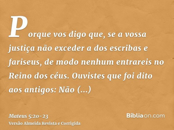 Porque vos digo que, se a vossa justiça não exceder a dos escribas e fariseus, de modo nenhum entrareis no Reino dos céus.Ouvistes que foi dito aos antigos: Não