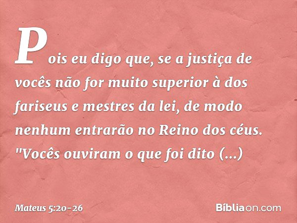 Pois eu digo que, se a justiça de vocês não for muito superior à dos fariseus e mestres da lei, de modo nenhum entrarão no Reino dos céus. "Vocês ouviram o que 