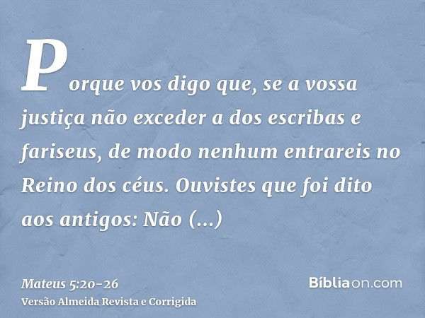 Porque vos digo que, se a vossa justiça não exceder a dos escribas e fariseus, de modo nenhum entrareis no Reino dos céus.Ouvistes que foi dito aos antigos: Não