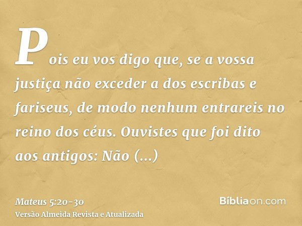 Pois eu vos digo que, se a vossa justiça não exceder a dos escribas e fariseus, de modo nenhum entrareis no reino dos céus.Ouvistes que foi dito aos antigos: Nã