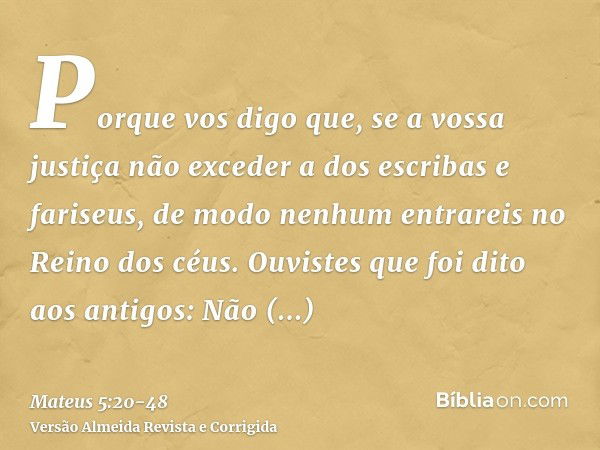 Porque vos digo que, se a vossa justiça não exceder a dos escribas e fariseus, de modo nenhum entrareis no Reino dos céus.Ouvistes que foi dito aos antigos: Não