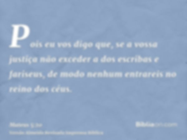 Pois eu vos digo que, se a vossa justiça não exceder a dos escribas e fariseus, de modo nenhum entrareis no reino dos céus.