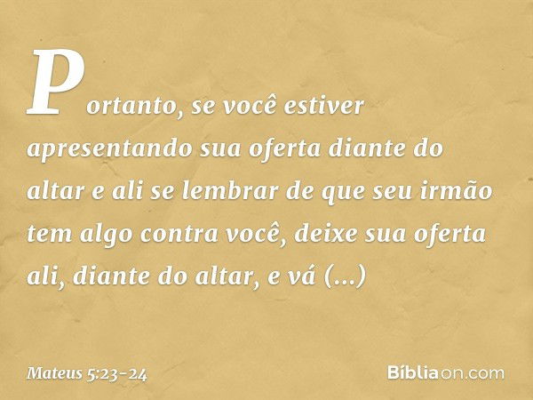 "Portanto, se você estiver apresentando sua oferta diante do altar e ali se lembrar de que seu irmão tem algo contra você, deixe sua oferta ali, diante do altar