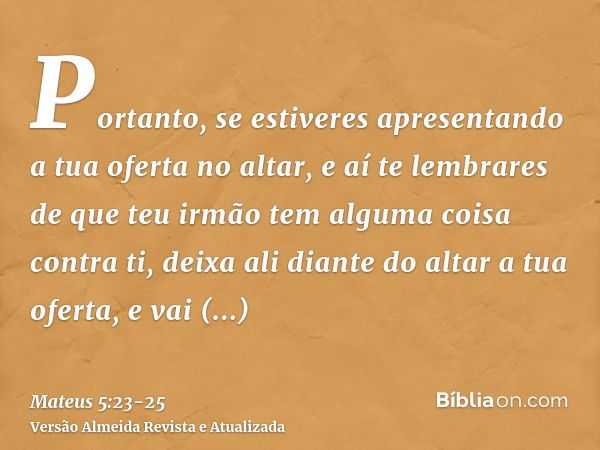 Portanto, se estiveres apresentando a tua oferta no altar, e aí te lembrares de que teu irmão tem alguma coisa contra ti,deixa ali diante do altar a tua oferta,