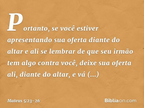 "Portanto, se você estiver apresentando sua oferta diante do altar e ali se lembrar de que seu irmão tem algo contra você, deixe sua oferta ali, diante do altar