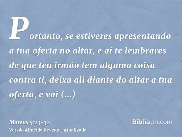 Portanto, se estiveres apresentando a tua oferta no altar, e aí te lembrares de que teu irmão tem alguma coisa contra ti,deixa ali diante do altar a tua oferta,