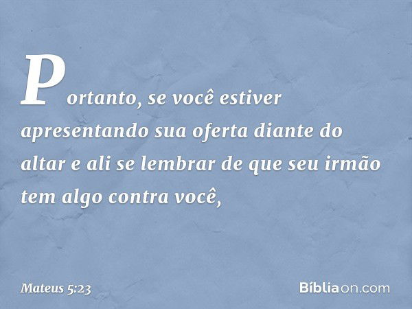 "Portanto, se você estiver apresentando sua oferta diante do altar e ali se lembrar de que seu irmão tem algo contra você, -- Mateus 5:23