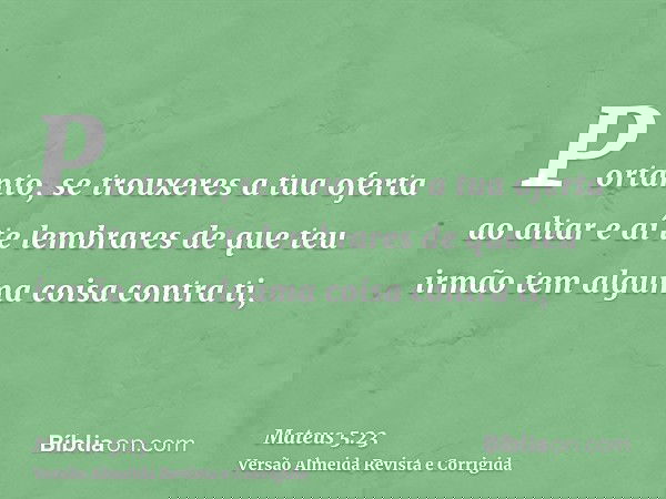 Portanto, se trouxeres a tua oferta ao altar e aí te lembrares de que teu irmão tem alguma coisa contra ti,