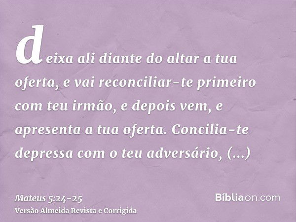 deixa ali diante do altar a tua oferta, e vai reconciliar-te primeiro com teu irmão, e depois vem, e apresenta a tua oferta.Concilia-te depressa com o teu adver