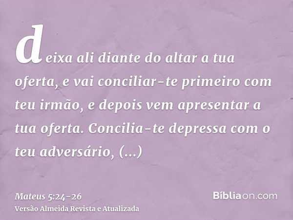 deixa ali diante do altar a tua oferta, e vai conciliar-te primeiro com teu irmão, e depois vem apresentar a tua oferta.Concilia-te depressa com o teu adversári