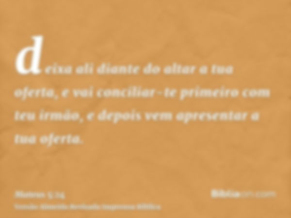 deixa ali diante do altar a tua oferta, e vai conciliar-te primeiro com teu irmão, e depois vem apresentar a tua oferta.