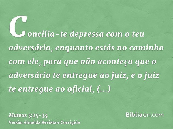 Concilia-te depressa com o teu adversário, enquanto estás no caminho com ele, para que não aconteça que o adversário te entregue ao juiz, e o juiz te entregue a