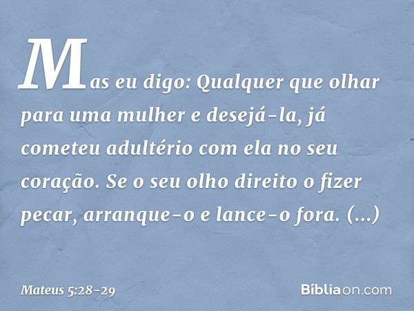 Mas eu digo: Qualquer que olhar para uma mulher e desejá-la, já cometeu adultério com ela no seu coração. Se o seu olho direito o fizer pecar, arranque-o e lanc