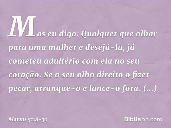 Mas eu digo: Qualquer que olhar para uma mulher e desejá-la, já cometeu adultério com ela no seu coração. Se o seu olho direito o fizer pecar, arranque-o e lanc