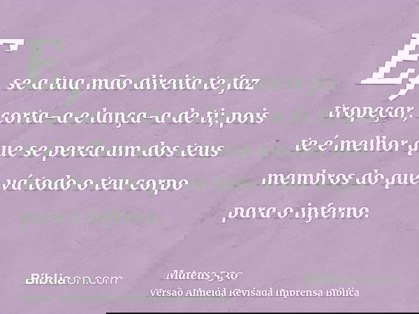 E, se a tua mão direita te faz tropeçar, corta-a e lança-a de ti; pois te é melhor que se perca um dos teus membros do que vá todo o teu corpo para o inferno.