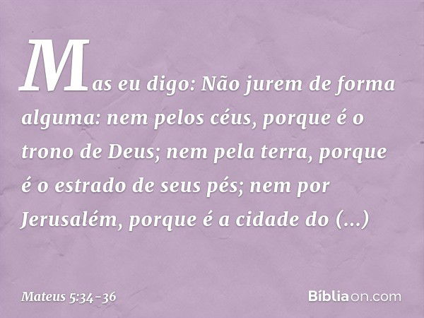 Mas eu digo: Não jurem de forma alguma: nem pelos céus, porque é o trono de Deus; nem pela terra, porque é o estrado de seus pés; nem por Jerusalém, porque é a 