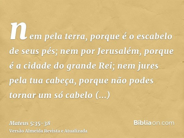 nem pela terra, porque é o escabelo de seus pés; nem por Jerusalém, porque é a cidade do grande Rei;nem jures pela tua cabeça, porque não podes tornar um só cab